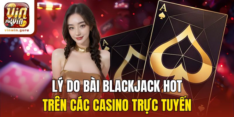 Lý do bài Blackjack hot trên các casino trực tuyến