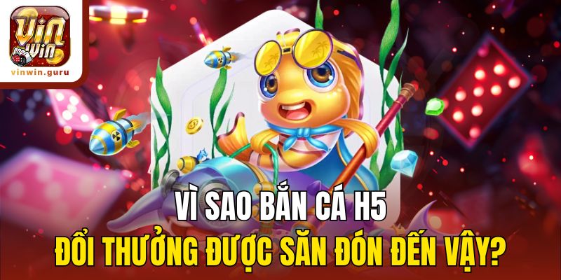 Vì sao bắn cá H5 đổi thưởng được săn đón đến vậy?